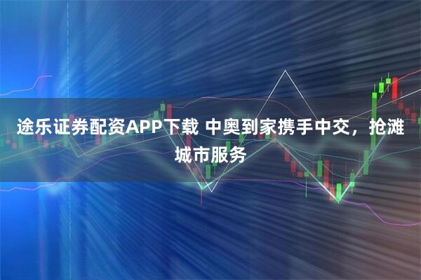 途乐证券配资APP下载 中奥到家携手中交，抢滩城市服务