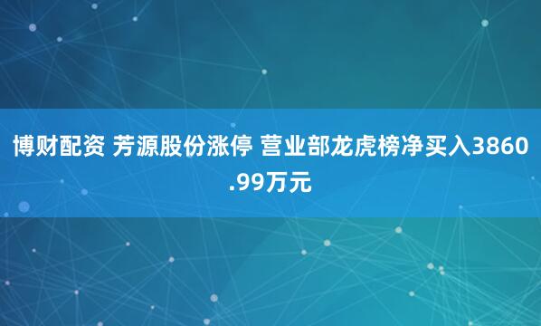 博财配资 芳源股份涨停 营业部龙虎榜净买入3860.99万元
