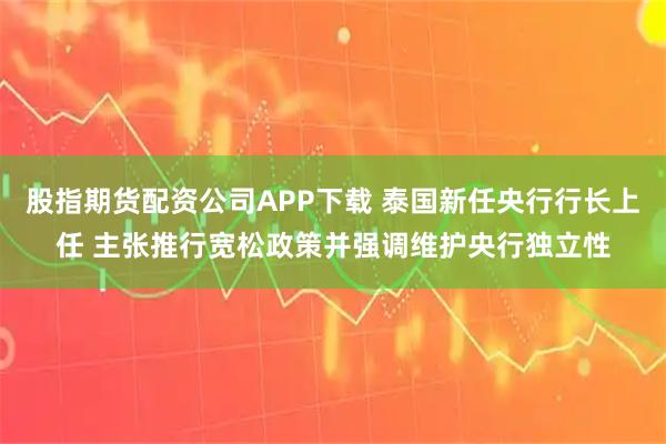 股指期货配资公司APP下载 泰国新任央行行长上任 主张推行宽松政策并强调维护央行独立性