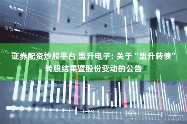 证券配资炒股平台 盟升电子: 关于“盟升转债”转股结果暨股份变动的公告