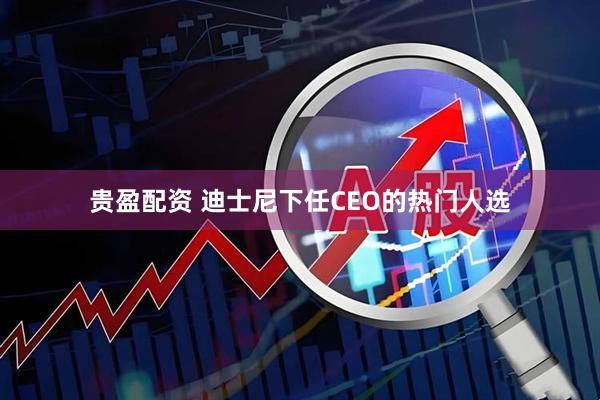 贵盈配资 迪士尼下任CEO的热门人选