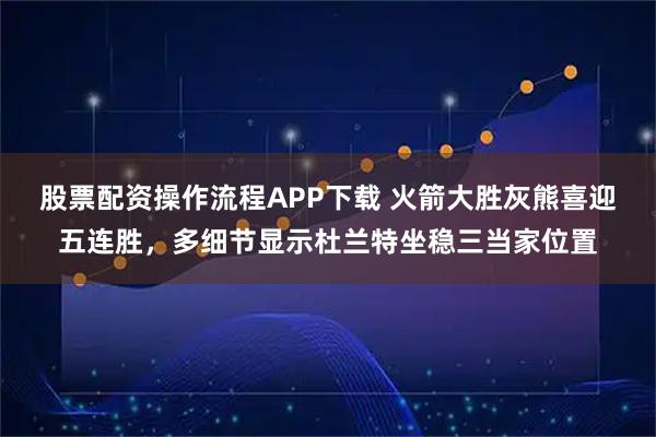 股票配资操作流程APP下载 火箭大胜灰熊喜迎五连胜，多细节显示杜兰特坐稳三当家位置