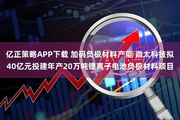 亿正策略APP下载 加码负极材料产能 尚太科技拟40亿元投建年产20万吨锂离子电池负极材料项目