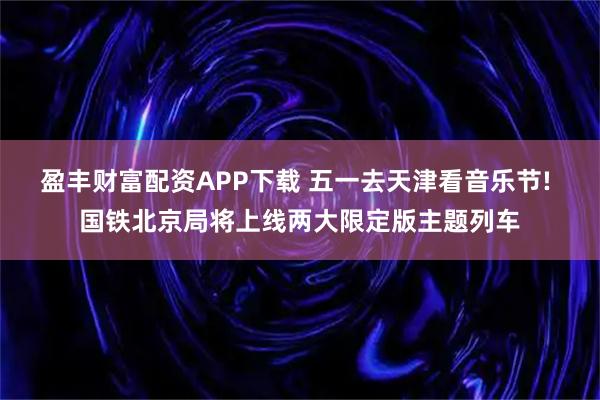 盈丰财富配资APP下载 五一去天津看音乐节! 国铁北京局将上线两大限定版主题列车