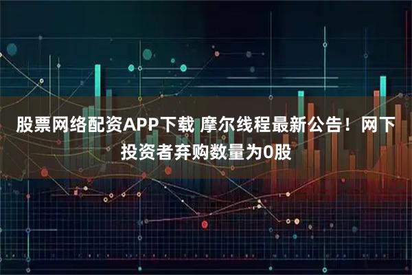 股票网络配资APP下载 摩尔线程最新公告！网下投资者弃购数量为0股