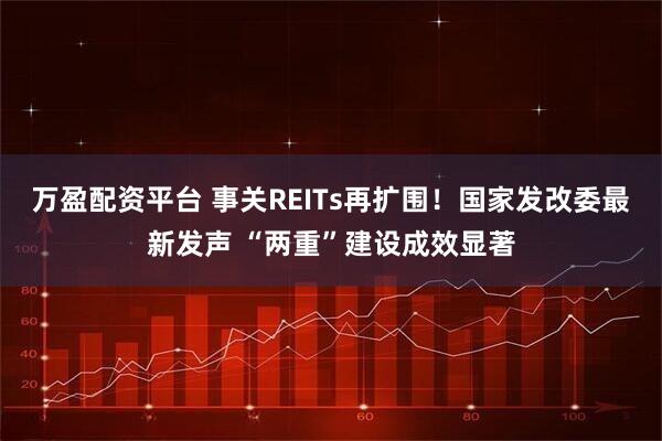 万盈配资平台 事关REITs再扩围！国家发改委最新发声 “两重”建设成效显著