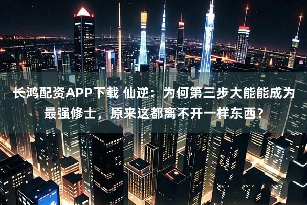 长鸿配资APP下载 仙逆：为何第三步大能能成为最强修士，原来这都离不开一样东西？