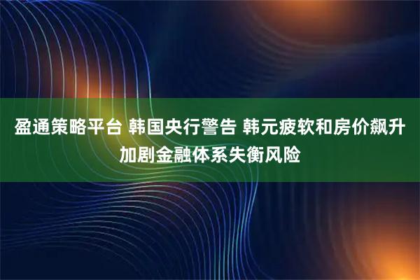 盈通策略平台 韩国央行警告 韩元疲软和房价飙升加剧金融体系失衡风险