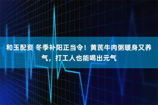 和玉配资 冬季补阳正当令！黄芪牛肉粥暖身又养气，打工人也能喝出元气