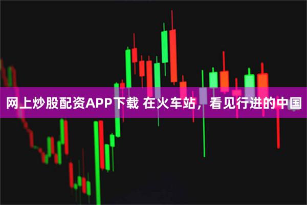 网上炒股配资APP下载 在火车站，看见行进的中国
