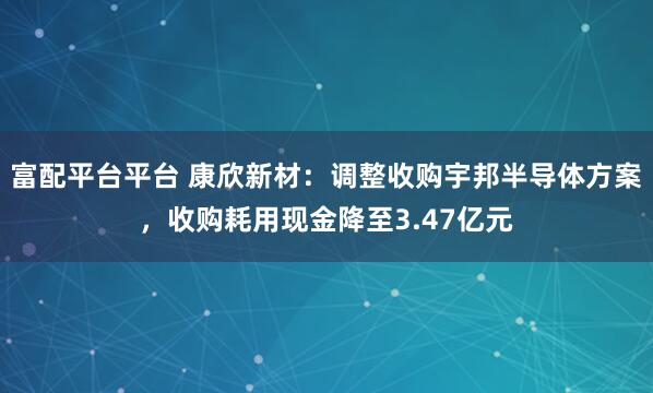 富配平台平台 康欣新材：调整收购宇邦半导体方案，收购耗用现金降至3.47亿元