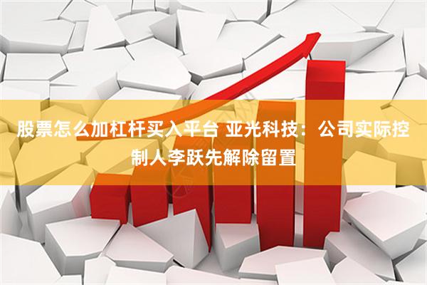 股票怎么加杠杆买入平台 亚光科技：公司实际控制人李跃先解除留置